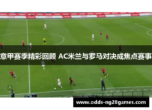 意甲赛季精彩回顾 AC米兰与罗马对决成焦点赛事