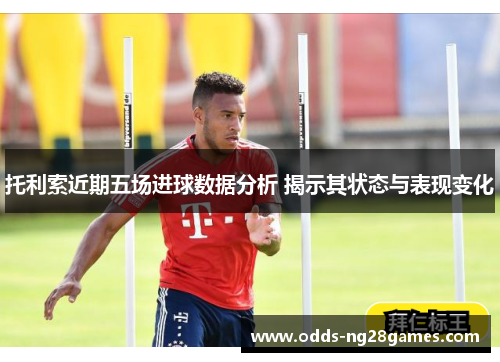 托利索近期五场进球数据分析 揭示其状态与表现变化
